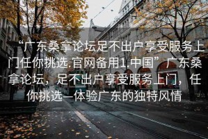 “廣東桑拿論壇足不出戶享受服務上門任你挑選.官網備用1.中國”廣東桑拿論壇，足不出戶享受服務上門，任你挑選—體驗廣東的獨特風情