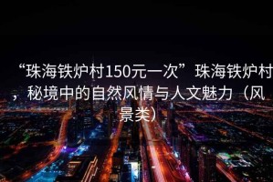 “珠海鐵爐村150元一次”珠海鐵爐村，秘境中的自然風(fēng)情與人文魅力（風(fēng)景類）