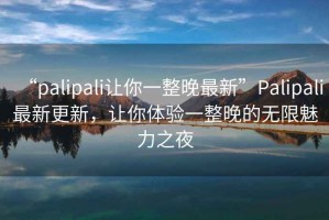 “palipali讓你一整晚最新”Palipali最新更新，讓你體驗一整晚的無限魅力之夜