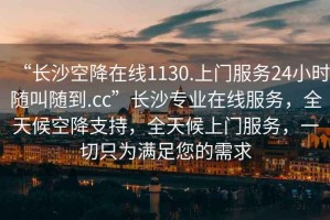 “長(zhǎng)沙空降在線1130.上門(mén)服務(wù)24小時(shí)隨叫隨到.cc”長(zhǎng)沙專(zhuān)業(yè)在線服務(wù)，全天候空降支持，全天候上門(mén)服務(wù)，一切只為滿足您的需求