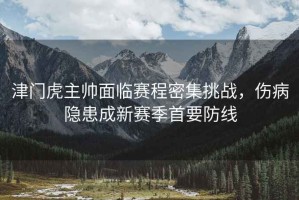 津門(mén)虎主帥面臨賽程密集挑戰(zhàn)，傷病隱患成新賽季首要防線