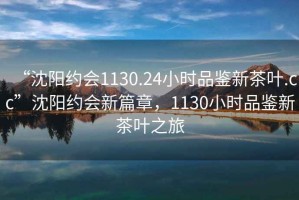 “沈陽約會1130.24小時(shí)品鑒新茶葉.cc”沈陽約會新篇章，1130小時(shí)品鑒新茶葉之旅