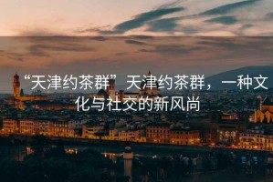“天津約茶群”天津約茶群，一種文化與社交的新風(fēng)尚