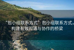 “包小組聯(lián)系方式”包小組聯(lián)系方式，構(gòu)建有效溝通與協(xié)作的橋梁