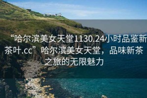“哈爾濱美女天堂1130.24小時品鑒新茶葉.cc”哈爾濱美女天堂，品味新茶之旅的無限魅力