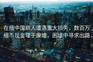 在緬中國(guó)商人遭遇重大損失，數(shù)百萬(wàn)緬幣現(xiàn)金埋于廢墟，困境中尋求出路