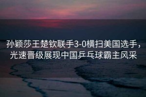 孫穎莎王楚欽聯(lián)手3-0橫掃美國選手，光速晉級(jí)展現(xiàn)中國乒乓球霸主風(fēng)采