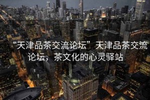 “天津品茶交流論壇”天津品茶交流論壇，茶文化的心靈驛站