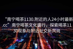 “南寧喝茶1130.附近的人24小時最新.cc”南寧喝茶文化盛行，探索喝茶1130現(xiàn)象與附近社交新風(fēng)尚