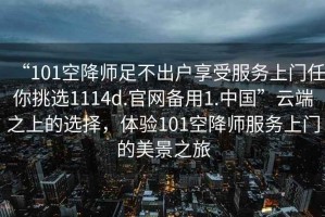 “101空降師足不出戶享受服務(wù)上門任你挑選1114d.官網(wǎng)備用1.中國”云端之上的選擇，體驗(yàn)101空降師服務(wù)上門的美景之旅