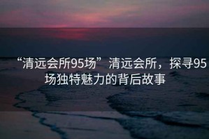 “清遠(yuǎn)會(huì)所95場(chǎng)”清遠(yuǎn)會(huì)所，探尋95場(chǎng)獨(dú)特魅力的背后故事