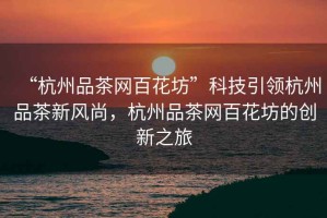 “杭州品茶網(wǎng)百花坊”科技引領(lǐng)杭州品茶新風尚，杭州品茶網(wǎng)百花坊的創(chuàng)新之旅