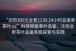 “沈陽300元全套1130.24小時品鑒新茶葉.cc”科技賦能茶葉品鑒，沈陽全新茶葉品鑒系統(tǒng)探索與實踐