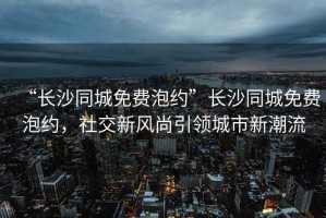 “長沙同城免費泡約”長沙同城免費泡約，社交新風(fēng)尚引領(lǐng)城市新潮流