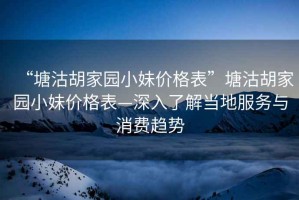 “塘沽胡家園小妹價(jià)格表”塘沽胡家園小妹價(jià)格表—深入了解當(dāng)?shù)胤?wù)與消費(fèi)趨勢(shì)