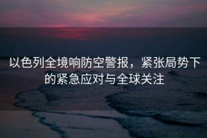 以色列全境響防空警報，緊張局勢下的緊急應(yīng)對與全球關(guān)注