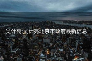 吳計(jì)亮:吳計(jì)亮北京市政府最新信息