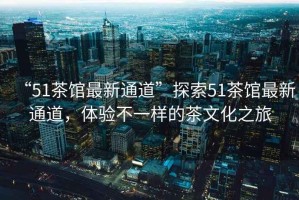 “51茶館最新通道”探索51茶館最新通道，體驗不一樣的茶文化之旅