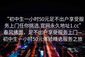“初中生一小時50元足不出戶享受服務(wù)上門任你挑選.官網(wǎng)永久地址1.cc”春風(fēng)拂面，足不出戶享受服務(wù)上門—初中生一小時50元體驗精選服務(wù)之旅