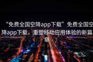 “免費全國空降app下載”免費全國空降app下載，重塑移動應(yīng)用體驗的新篇章