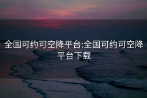 全國可約可空降平臺:全國可約可空降平臺下載