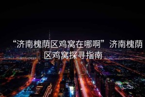 “濟(jì)南槐蔭區(qū)雞窩在哪啊”濟(jì)南槐蔭區(qū)雞窩探尋指南