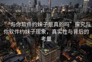 “與你軟件約妹子是真的嗎”探究與你軟件約妹子現(xiàn)象，真實(shí)性與背后的考量