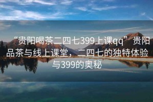“貴陽喝茶二四七399上課qq”貴陽品茶與線上課堂，二四七的獨(dú)特體驗(yàn)與399的奧秘