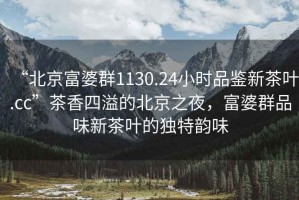 “北京富婆群1130.24小時品鑒新茶葉.cc”茶香四溢的北京之夜，富婆群品味新茶葉的獨特韻味