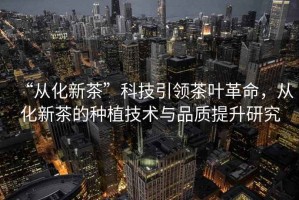 “從化新茶”科技引領(lǐng)茶葉革命，從化新茶的種植技術(shù)與品質(zhì)提升研究