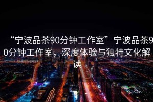 “寧波品茶90分鐘工作室”寧波品茶90分鐘工作室，深度體驗與獨特文化解讀