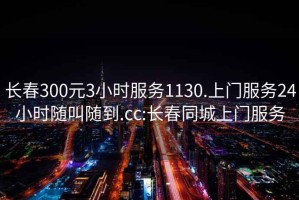 長春300元3小時服務(wù)1130.上門服務(wù)24小時隨叫隨到.cc:長春同城上門服務(wù)