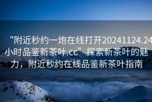 “附近秒約一炮在線打開(kāi)20241124.24小時(shí)品鑒新茶葉.cc”探索新茶葉的魅力，附近秒約在線品鑒新茶葉指南