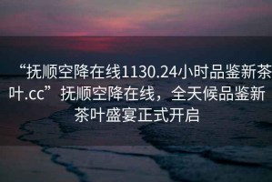 “撫順空降在線1130.24小時品鑒新茶葉.cc”撫順空降在線，全天候品鑒新茶葉盛宴正式開啟
