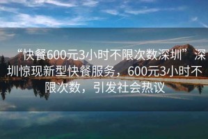 “快餐600元3小時(shí)不限次數(shù)深圳”深圳驚現(xiàn)新型快餐服務(wù)，600元3小時(shí)不限次數(shù)，引發(fā)社會(huì)熱議