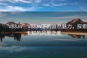 “V88av”V88av下的自然魅力，探索未知的風(fēng)景之美