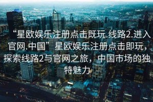 “星歐娛樂(lè)注冊(cè)點(diǎn)擊既玩.線路2.進(jìn)入官網(wǎng).中國(guó)”星歐娛樂(lè)注冊(cè)點(diǎn)擊即玩，探索線路2與官網(wǎng)之旅，中國(guó)市場(chǎng)的獨(dú)特魅力