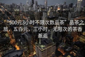 “500元3小時(shí)不限次數(shù)品茶”品茶之旅，五百元，三小時(shí)，無限次的茶香邂逅