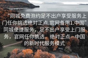 “同城免費(fèi)泡約足不出戶享受服務(wù)上門任你挑選絕對正點(diǎn).官網(wǎng)備用1.中國”同城便捷服務(wù)，足不出戶享受上門服務(wù)，官網(wǎng)任你挑選，絕對正點(diǎn)—中國的新時代服務(wù)模式