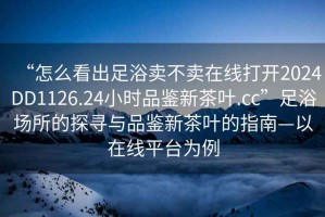 “怎么看出足浴賣不賣在線打開2024DD1126.24小時品鑒新茶葉.cc”足浴場所的探尋與品鑒新茶葉的指南—以在線平臺為例