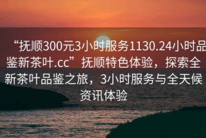 “撫順300元3小時服務(wù)1130.24小時品鑒新茶葉.cc”撫順特色體驗，探索全新茶葉品鑒之旅，3小時服務(wù)與全天候資訊體驗