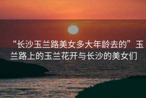 “長沙玉蘭路美女多大年齡去的”玉蘭路上的玉蘭花開與長沙的美女們