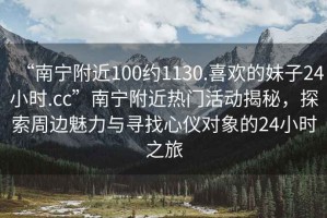 “南寧附近100約1130.喜歡的妹子24小時.cc”南寧附近熱門活動揭秘，探索周邊魅力與尋找心儀對象的24小時之旅