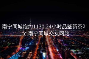 南寧同城炮約1130.24小時(shí)品鑒新茶葉.cc:南寧同城交友網(wǎng)站
