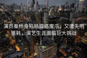 演員秦楊身陷肺腺癌魔爪，又遭失明噩耗，演藝生涯面臨巨大挑戰(zhàn)