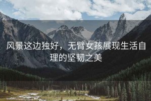 風(fēng)景這邊獨好，無臂女孩展現(xiàn)生活自理的堅韌之美