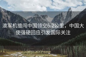 澳軍機(jī)擅闖中國(guó)領(lǐng)空6.2公里，中國(guó)大使強(qiáng)硬回應(yīng)引發(fā)國(guó)際關(guān)注