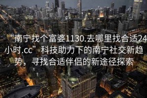 “南寧找個富婆1130.去哪里找合適24小時.cc”科技助力下的南寧社交新趨勢，尋找合適伴侶的新途徑探索