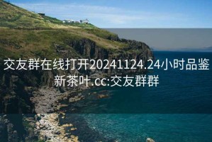 交友群在線打開20241124.24小時品鑒新茶葉.cc:交友群群
