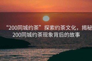 “200同城約茶”探索約茶文化，揭秘200同城約茶現(xiàn)象背后的故事